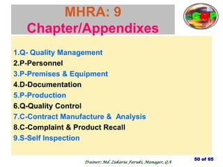 MHRA: 9
Chapter/Appendixes
1.Q- Quality Management
2.P-Personnel
3.P-Premises & Equipment
4.D-Documentation
5.P-Production
6.Q-Quality Control
7.C-Contract Manufacture & Analysis
8.C-Complaint & Product Recall
9.S-Self Inspection
50 of 95
Trainer: Md. Zakaria Faruki, Manager, QA
cGMP
 