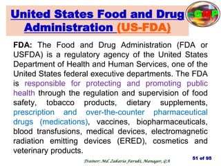 United States Food and Drug
Administration (US-FDA)
FDA: The Food and Drug Administration (FDA or
USFDA) is a regulatory agency of the United States
Department of Health and Human Services, one of the
United States federal executive departments. The FDA
is responsible for protecting and promoting public
health through the regulation and supervision of food
safety, tobacco products, dietary supplements,
prescription and over-the-counter pharmaceutical
drugs (medications), vaccines, biopharmaceuticals,
blood transfusions, medical devices, electromagnetic
radiation emitting devices (ERED), cosmetics and
veterinary products.
51 of 95
Trainer: Md. Zakaria Faruki, Manager, QA
cGMP
 