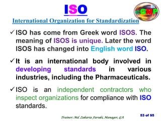 ISO
International Organization for Standardization
ISO has come from Greek word ISOS. The
meaning of ISOS is unique. Later the word
ISOS has changed into English word ISO.
It is an international body involved in
developing standards in various
industries, including the Pharmaceuticals.
ISO is an independent contractors who
inspect organizations for compliance with ISO
standards.
53 of 95
Trainer: Md. Zakaria Faruki, Manager, QA
cGMP
 