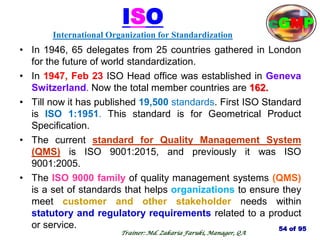 54 of 95
Trainer: Md. Zakaria Faruki, Manager, QA
cGMP
ISO
International Organization for Standardization
• In 1946, 65 delegates from 25 countries gathered in London
for the future of world standardization.
• In 1947, Feb 23 ISO Head office was established in Geneva
Switzerland. Now the total member countries are 162.
• Till now it has published 19,500 standards. First ISO Standard
is ISO 1:1951. This standard is for Geometrical Product
Specification.
• The current standard for Quality Management System
(QMS) is ISO 9001:2015, and previously it was ISO
9001:2005.
• The ISO 9000 family of quality management systems (QMS)
is a set of standards that helps organizations to ensure they
meet customer and other stakeholder needs within
statutory and regulatory requirements related to a product
or service.
 