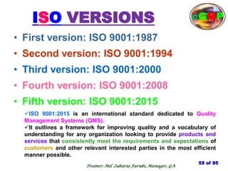ISO VERSIONS
• First version: ISO 9001:1987
• Second version: ISO 9001:1994
• Third version: ISO 9001:2000
• Fourth version: ISO 9001:2008
• Fifth version: ISO 9001:2015
55 of 95
Trainer: Md. Zakaria Faruki, Manager, QA
cGMP
ISO 9001:2015 is an international standard dedicated to Quality
Management Systems (QMS).
It outlines a framework for improving quality and a vocabulary of
understanding for any organization looking to provide products and
services that consistently meet the requirements and expectations of
customers and other relevant interested parties in the most efficient
manner possible.
 