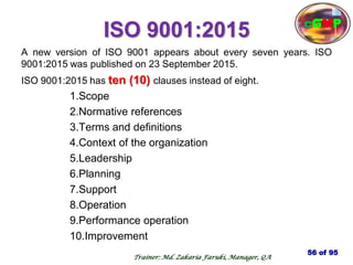 ISO 9001:2015
A new version of ISO 9001 appears about every seven years. ISO
9001:2015 was published on 23 September 2015.
ISO 9001:2015 has ten (10) clauses instead of eight.
1.Scope
2.Normative references
3.Terms and definitions
4.Context of the organization
5.Leadership
6.Planning
7.Support
8.Operation
9.Performance operation
10.Improvement
56 of 95
cGMP
Trainer: Md. Zakaria Faruki, Manager, QA
 