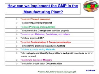 How can we implement the GMP in the
Manufacturing Plant?
Ø To appoint Trained personnel
Ø To appoint Qualified personnel
Ø To clean Premises and equipment
Ø To implement the Change-over activities properly
Ø To use correct Materials, Containers, and Labels
Ø To follow approved SOP
Ø To control Contamination & Cross-contamination
Ø To monitor the practices regularly by Auditing
Ø To follow accurate testing Methods
Ø To Investigate and identify the problems and positive actions for error
cause removal
Ø To eliminate the risk of Mix up‘s
Ø To establish proper batch Documentation
57 of 95
cGMP
Trainer: Md. Zakaria Faruki, Manager, QA
 