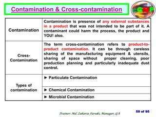 Contamination & Cross-contamination
Contamination
Contamination is presence of any external substances
in a product that was not intended to be part of it. A
contaminant could harm the process, the product and
YOU! also.
Cross-
Contamination
The term cross-contamination refers to product-to-
product contamination. It can be through careless
sharing of the manufacturing equipment & utensils,
sharing of space without proper cleaning, poor
production planning and particularly inadequate dust
control.
Types of
contamination
► Particulate Contamination
► Chemical Contamination
► Microbial Contamination
59 of 95
cGMP
Trainer: Md. Zakaria Faruki, Manager, QA
 