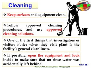 Cleaning
 One of the first things that investigators or
visitors notice when they visit plant is the
facility’s general cleanliness.
 Keep surfaces and equipment clean.
 Follow approved cleaning
procedures, and use approved
cleaning solutions.
 If possible, open the equipment and look
inside to make sure that no rinse water was
accidentally left behind. 62 of 95
cGMP
Trainer: Md. Zakaria Faruki, Manager, QA
 