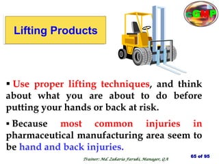 lifting
Products
 Because most common injuries in
pharmaceutical manufacturing area seem to
be hand and back injuries.
 Use proper lifting techniques, and think
about what you are about to do before
putting your hands or back at risk.
Lifting Products
65 of 95
Trainer: Md. Zakaria Faruki, Manager, QA
cGMP
 