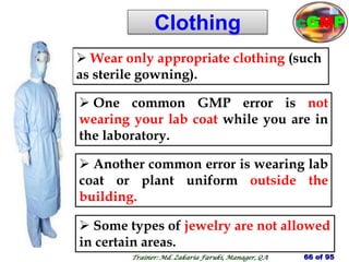 Clothing
 Some types of jewelry are not allowed
in certain areas.
 Wear only appropriate clothing (such
as sterile gowning).
 One common GMP error is not
wearing your lab coat while you are in
the laboratory.
 Another common error is wearing lab
coat or plant uniform outside the
building.
66 of 95
Trainer: Md. Zakaria Faruki, Manager, QA
cGMP
 
