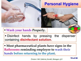 Personal Hygiene
 Wash your hands Properly.
 Most pharmaceutical plants have signs in the
Bathrooms reminding employee to wash their
hands before returning to the plant.
 Disinfect hands by pressing the dispenser
containing disinfectant solution.
72 of 95
Trainer: Md. Zakaria Faruki, Manager, QA
cGMP
 