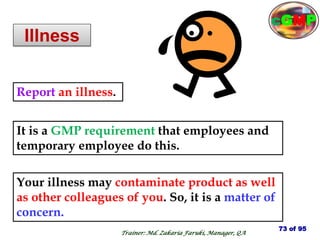 Illness
Your illness may contaminate product as well
as other colleagues of you. So, it is a matter of
concern.
Report an illness.
It is a GMP requirement that employees and
temporary employee do this.
73 of 95
Trainer: Md. Zakaria Faruki, Manager, QA
cGMP
 
