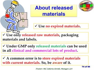 About released
materials
 A common error is to store expired materials
with current materials. So, be aware of it.
 Use only released raw materials, packaging
materials and labels.
 Use no expired materials.
 Under GMP only released materials can be used
in all clinical and commercial lots of product.
74 of 95
Trainer: Md. Zakaria Faruki, Manager, QA
cGMP
 