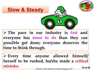 Slow & Steady
 Every time anyone allowed himself/
herself to be rushed, he/she made a critical
mistake.
 The pace in our industry is fast and
everyone has more to do than they can
possible get done; everyone deserves the
time to think through.
75 of 95
Trainer: Md. Zakaria Faruki, Manager, QA
cGMP
 