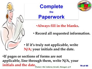 Complete
the
Paperwork
•If pages or sections of forms are not
applicable, line through them, write N/A, your
initials and the date.
•Always fill in the blanks.
• Record all requested information.
• If it’s truly not applicable, write
N/A; your initials and the date.
76 of 95
Trainer: Md. Zakaria Faruki, Manager, QA
cGMP
 