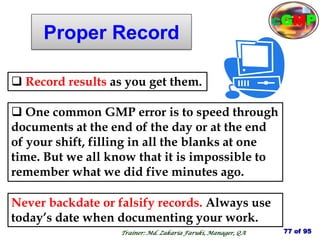 Proper Record
 One common GMP error is to speed through
documents at the end of the day or at the end
of your shift, filling in all the blanks at one
time. But we all know that it is impossible to
remember what we did five minutes ago.
 Record results as you get them.
Never backdate or falsify records. Always use
today’s date when documenting your work.
77 of 95
Trainer: Md. Zakaria Faruki, Manager, QA
cGMP
 