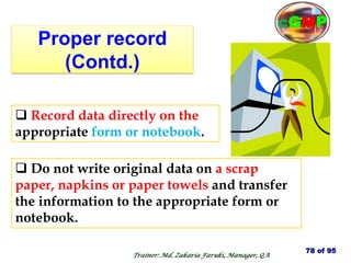 Proper record
(Contd.)
 Do not write original data on a scrap
paper, napkins or paper towels and transfer
the information to the appropriate form or
notebook.
 Record data directly on the
appropriate form or notebook.
78 of 95
Trainer: Md. Zakaria Faruki, Manager, QA
cGMP
 