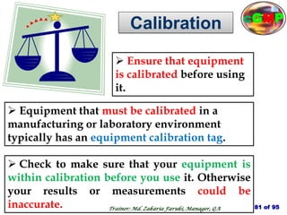 Calibration
 Check to make sure that your equipment is
within calibration before you use it. Otherwise
your results or measurements could be
inaccurate.
 Ensure that equipment
is calibrated before using
it.
 Equipment that must be calibrated in a
manufacturing or laboratory environment
typically has an equipment calibration tag.
81 of 95
Trainer: Md. Zakaria Faruki, Manager, QA
cGMP
 