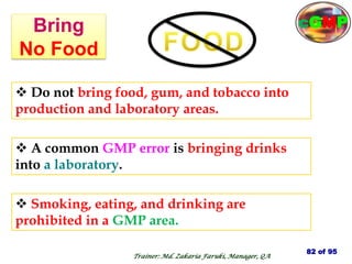 Bring
No Food
 Smoking, eating, and drinking are
prohibited in a GMP area.
 Do not bring food, gum, and tobacco into
production and laboratory areas.
 A common GMP error is bringing drinks
into a laboratory.
82 of 95
Trainer: Md. Zakaria Faruki, Manager, QA
cGMP
 