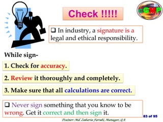 Check !!!!!
 In industry, a signature is a
legal and ethical responsibility.
While sign-
1. Check for accuracy.
2. Review it thoroughly and completely.
3. Make sure that all calculations are correct.
 Never sign something that you know to be
wrong. Get it correct and then sign it. 83 of 95
Trainer: Md. Zakaria Faruki, Manager, QA
cGMP
 