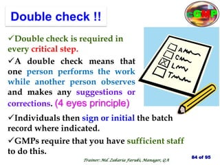 Double check !!
GMPs require that you have sufficient staff
to do this.
Double check is required in
every critical step.
A double check means that
one person performs the work
while another person observes
and makes any suggestions or
corrections. (4 eyes principle)
Individuals then sign or initial the batch
record where indicated.
84 of 95
Trainer: Md. Zakaria Faruki, Manager, QA
cGMP
 