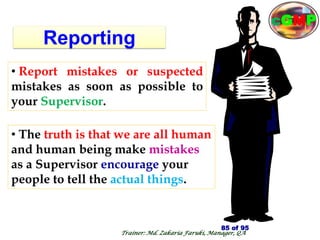 Reporting
• The truth is that we are all human
and human being make mistakes
as a Supervisor encourage your
people to tell the actual things.
• Report mistakes or suspected
mistakes as soon as possible to
your Supervisor.
85 of 95
Trainer: Md. Zakaria Faruki, Manager, QA
cGMP
 