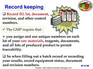Record keeping
 So when filling out a batch record or recording
your results, record equipment status, document
and revision numbers.
 Record ID, lot, document,
revision, and other control
numbers.
 The GMP require that-
 you assign and use unique numbers on each
lot of your raw materials, reagents, documents,
and all lots of produced product to permit
traceability.
87 of 95
Trainer: Md. Zakaria Faruki, Manager, QA
cGMP
 