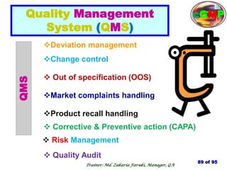 Change control
 Out of specification (OOS)
Deviation management
Market complaints handling
Product recall handling
 Corrective & Preventive action (CAPA)
QMS
 Risk Management
 Quality Audit
Quality Management
System (QMS)
89 of 95
Trainer: Md. Zakaria Faruki, Manager, QA
cGMP
 