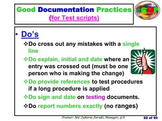 Good Documentation Practices
(for Test scripts)
• Do‘s
Do cross out any mistakes with a single
line
Do explain, initial and date where an
entry was crossed out (must be one
person who is making the change)
Do provide references to test procedures
if a long procedure is applied
Do sign and date on testing documents.
Do report numbers exactly (no ranges)
92 of 95
Trainer: Md. Zakaria Faruki, Manager, QA
cGMP
 