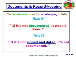 Documents & Record-keeping
• Two fundamental rules for recordkeeping in GxPs:
Rule #1
“ If it’s not documented, it wasn’t
done. ”
Rule #2
“ If it’s not signed and dated, it’s not
documented. ”
94 of 95
Trainer: Md. Zakaria Faruki, Manager, QA
cGMP
 