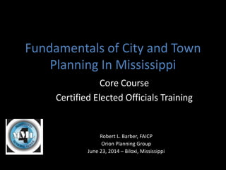 Fundamentals of City and Town 
Planning In Mississippi 
Core Course 
Certified Elected Officials Training 
Robert L. Barber, FAICP 
Orion Planning Group 
June 23, 2014 – Biloxi, Mississippi 
 
