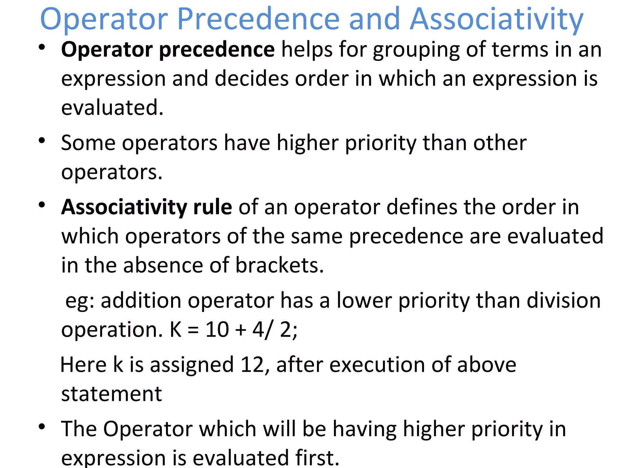 Operator Precedence and Associativity
• Operator precedence helps for grouping of terms in an
expression and decides order in which an expression is
evaluated.
• Some operators have higher priority than other
operators.
• Associativity rule of an operator defines the order in
which operators of the same precedence are evaluated
in the absence of brackets.
eg: addition operator has a lower priority than division
operation. K = 10 + 4/ 2;
Here k is assigned 12, after execution of above
statement
• The Operator which will be having higher priority in
expression is evaluated first.
 