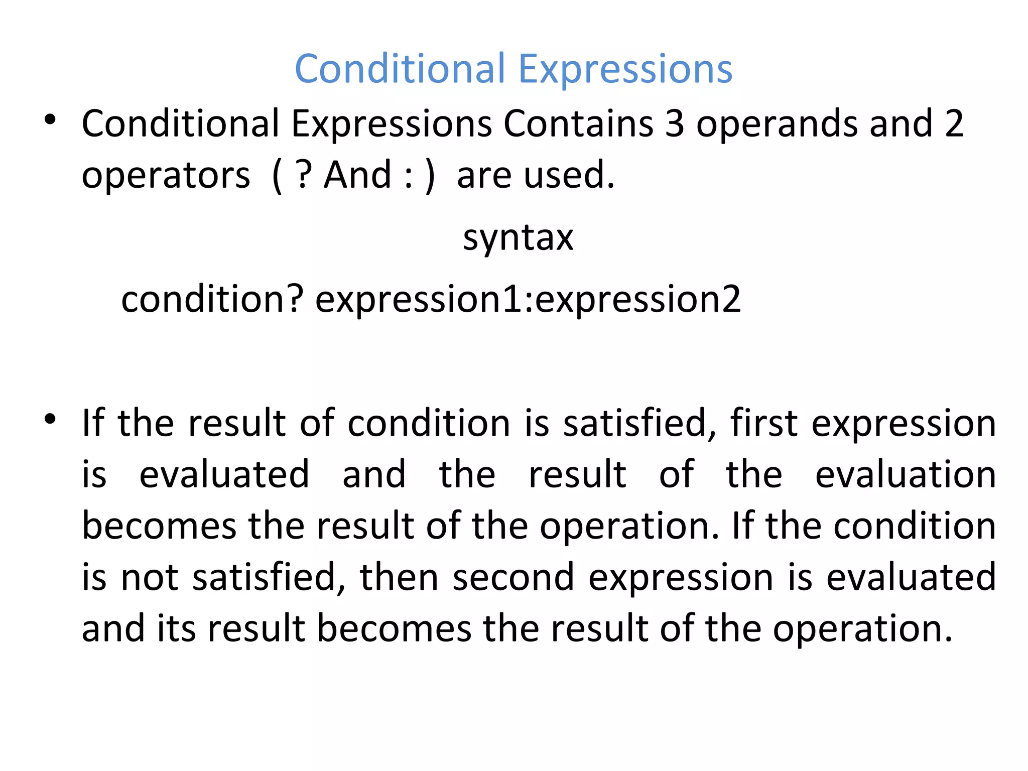 Conditional Expressions
• Conditional Expressions Contains 3 operands and 2
operators ( ? And : ) are used.
syntax
condition? expression1:expression2
• If the result of condition is satisfied, first expression
is evaluated and the result of the evaluation
becomes the result of the operation. If the condition
is not satisfied, then second expression is evaluated
and its result becomes the result of the operation.
 