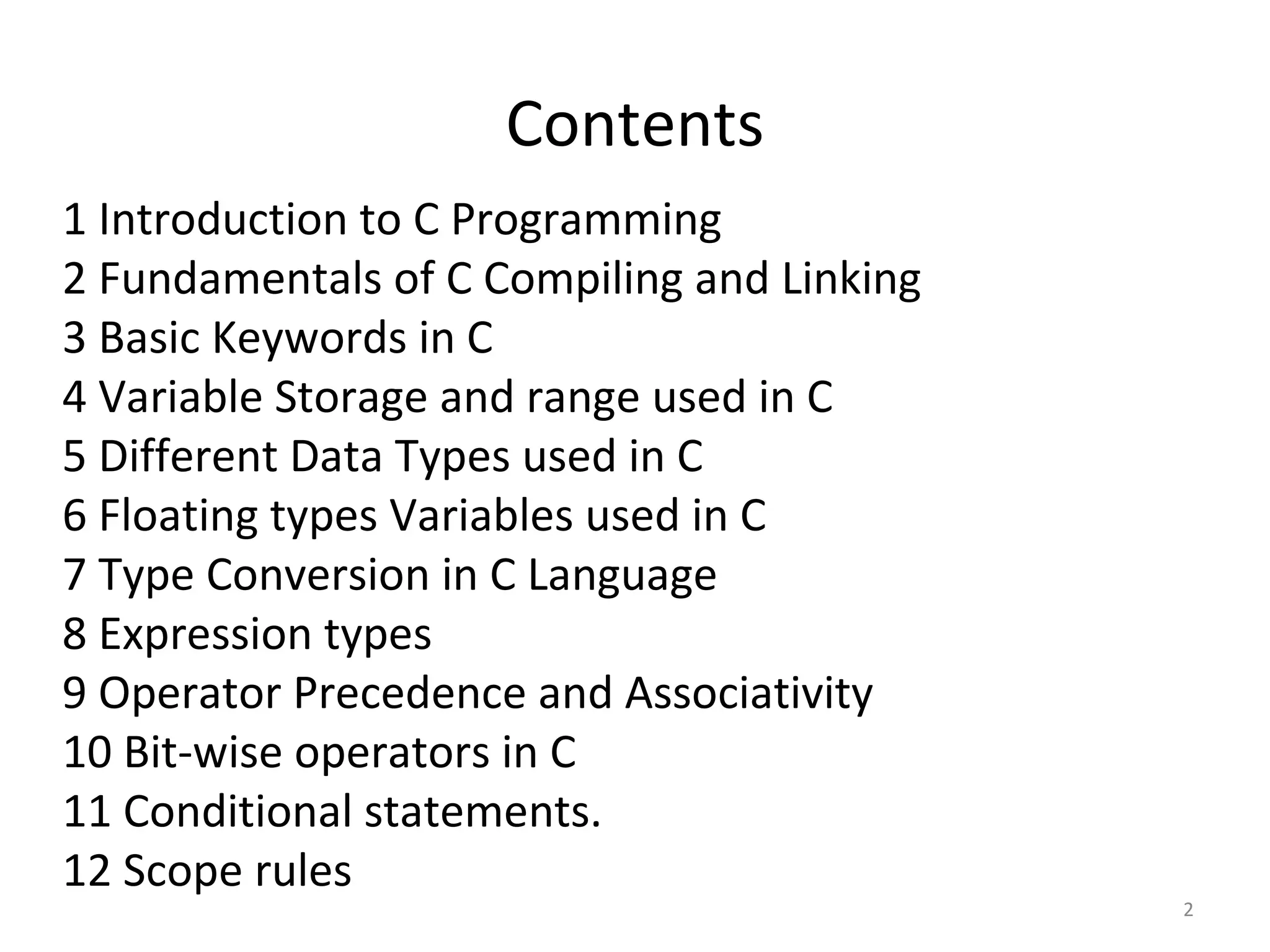 Contents
1 Introduction to C Programming
2 Fundamentals of C Compiling and Linking
3 Basic Keywords in C
4 Variable Storage and range used in C
5 Different Data Types used in C
6 Floating types Variables used in C
7 Type Conversion in C Language
8 Expression types
9 Operator Precedence and Associativity
10 Bit-wise operators in C
11 Conditional statements.
12 Scope rules
2
 