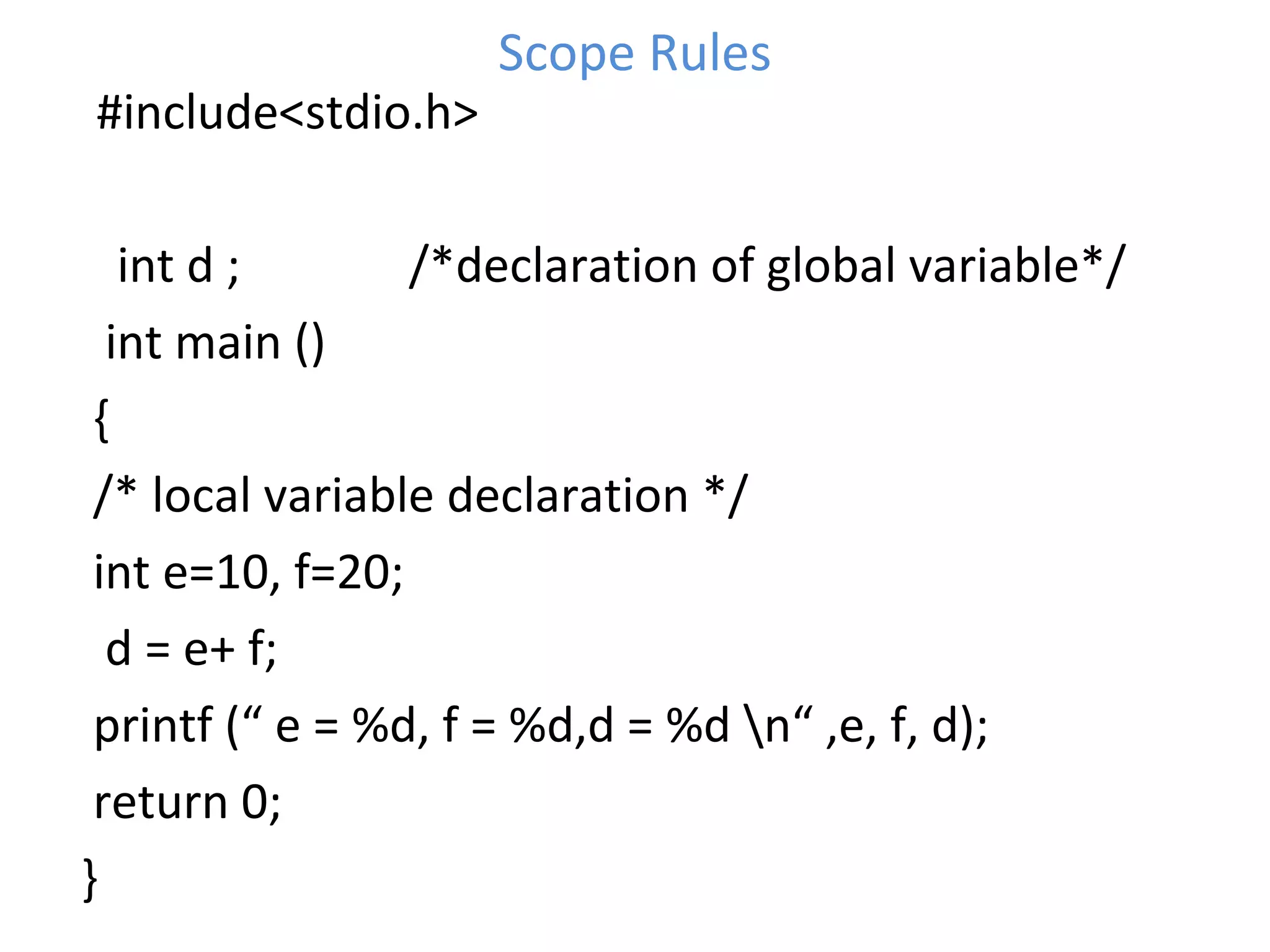 Scope Rules
#include<stdio.h>
int d ; /*declaration of global variable*/
int main ()
{
/* local variable declaration */
int e=10, f=20;
d = e+ f;
printf (“ e = %d, f = %d,d = %d n“ ,e, f, d);
return 0;
}
 