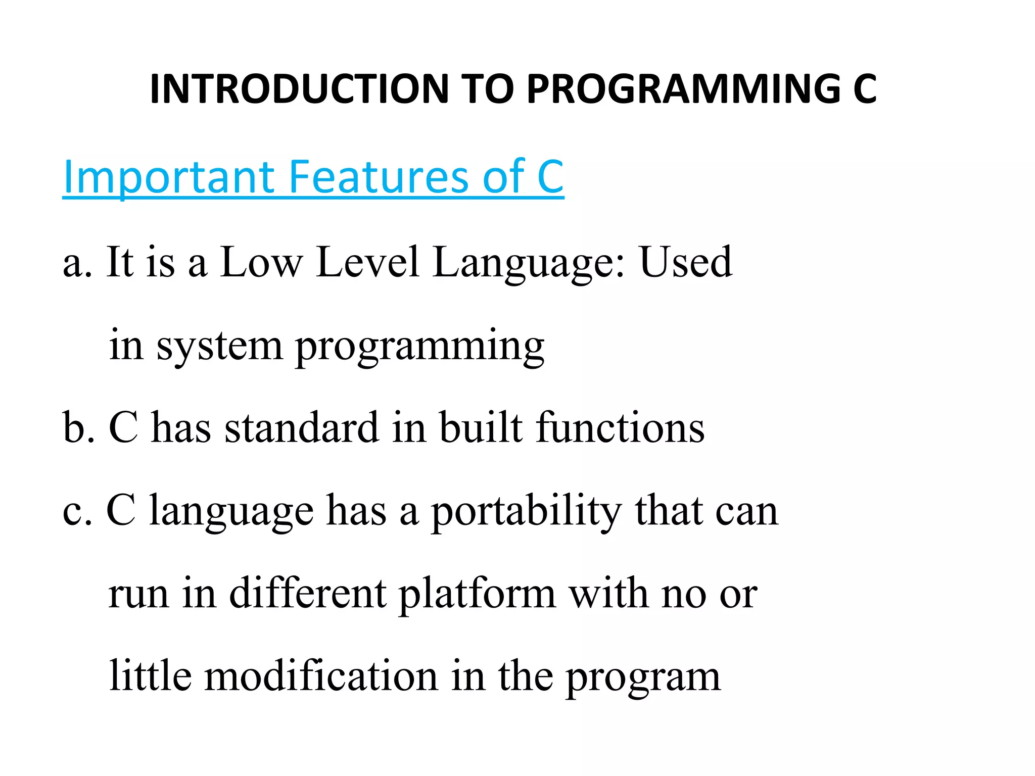 Important Features of C
a. It is a Low Level Language: Used
in system programming
b. C has standard in built functions
c. C language has a portability that can
run in different platform with no or
little modification in the program
INTRODUCTION TO PROGRAMMING C
 