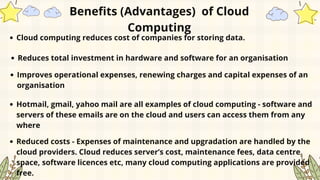 Cloud computing reduces cost of companies for storing data.
Reduces total investment in hardware and software for an organisation
Benefits (Advantages) of Cloud
Computing
Improves operational expenses, renewing charges and capital expenses of an
organisation
Hotmail, gmail, yahoo mail are all examples of cloud computing - software and
servers of these emails are on the cloud and users can access them from any
where
Reduced costs - Expenses of maintenance and upgradation are handled by the
cloud providers. Cloud reduces server’s cost, maintenance fees, data centre
space, software licences etc, many cloud computing applications are provided
free.
 
