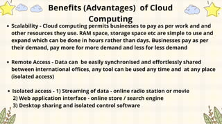 Scalability - Cloud computing permits businesses to pay as per work and and
other resources they use. RAM space, storage space etc are simple to use and
expand which can be done in hours rather than days. Businesses pay as per
their demand, pay more for more demand and less for less demand
Remote Access - Data can be easily synchronised and effortlessly shared
between international offices, any tool can be used any time and at any place
(isolated access)
Isolated access - 1) Streaming of data - online radio station or movie
2) Web application interface - online store / search engine
3) Desktop sharing and isolated control software
Benefits (Advantages) of Cloud
Computing
 