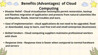 Disaster Relief - Cloud virtualization techniques permit restoration, backup
and flawless migration of application and protects from natural calamities like
earthquakes, floods, internal troubles and wars.
Ease of implementation - cloud applications do not need to be upgraded, fixed
or downloaded, easy to learn, cost free trail and small enterprises (businesses)
Skilled Vendors - Cloud computing suppliers maintains professional workers
with them
Response time - Response time is faster when compared to normal hardware
and servers
Benefits (Advantages) of Cloud
Computing
 