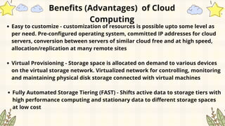 Easy to customize - customization of resources is possible upto some level as
per need. Pre-configured operating system, committed IP addresses for cloud
servers, conversion between servers of similar cloud free and at high speed,
allocation/replication at many remote sites
Virtual Provisioning - Storage space is allocated on demand to various devices
on the virtual storage network. Virtualized network for controlling, monitoring
and maintaining physical disk storage connected with virtual machines
Fully Automated Storage Tiering (FAST) - Shifts active data to storage tiers with
high performance computing and stationary data to different storage spaces
at low cost
Benefits (Advantages) of Cloud
Computing
 