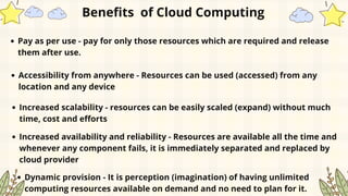Pay as per use - pay for only those resources which are required and release
them after use.
Benefits of Cloud Computing
Accessibility from anywhere - Resources can be used (accessed) from any
location and any device
Increased scalability - resources can be easily scaled (expand) without much
time, cost and efforts
Increased availability and reliability - Resources are available all the time and
whenever any component fails, it is immediately separated and replaced by
cloud provider
Dynamic provision - It is perception (imagination) of having unlimited
computing resources available on demand and no need to plan for it.
 