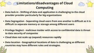 Data lock-in - Shifting of data and application is challenging to the cloud
provider provider particularly for big organizations
Limitations/disadvantages of Cloud
Computing
Data Segregation - Separating cloud users from one another is difficult as it is
difficult to separate memory or storage among different users
Privilege Neglect - malicious insider with access to confidential data is threat
to data security of companies
Cloud does not scale up (expand) resources rapidly
Data location - Geographical locations of data is challenging as different
countries may have different rules and strategies.
 