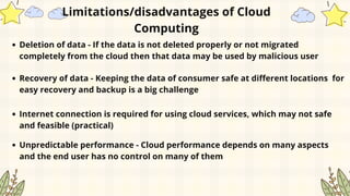 Deletion of data - If the data is not deleted properly or not migrated
completely from the cloud then that data may be used by malicious user
Limitations/disadvantages of Cloud
Computing
Recovery of data - Keeping the data of consumer safe at different locations for
easy recovery and backup is a big challenge
Internet connection is required for using cloud services, which may not safe
and feasible (practical)
Unpredictable performance - Cloud performance depends on many aspects
and the end user has no control on many of them
 