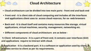 Cloud architecture can be divided into two main parts - front end and back end
Cloud Architecture
Front end - It is client side of cloud computing and includes all the interfaces
and applications client uses to access cloud resorces, for ex- web browsers
Back end - It is cloud itself and contains many resources like storage, virtual
applications, virtual machines, security, management, networking etc.
Different components of cloud architecture are as below -
1) Client Infrastructure - It is a part of front end, it contains user interfaces (GUI)
and applications require to interact with cloud.
2) Application - It is a backend part. It is a software or application used by client. It
provides service to client as per its requirements.
 