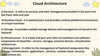 3) Services - It refers to services and their management provided in the back end
like PaaS, SaaS and IaaS
Cloud Architecture
4) Runtime Cloud - It is backend part and provides runtime platform/environment
to virtual machines
5) Storage - It provides scalable storage devices and management of stored in the
backend
6) Infrastructure - It is a back end part and refers to hardware and software
components of cloud like - servers, storages, network devices, virtualization
software etc.
7) Management - It refers to the management of backend components like
storage, infrastructure, applications , services, runtime cloud, security
mechanisms etc.
 
