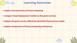 Learning Outcomes
Explain characteristics of Cloud computing
Compare Cloud deployment models on the given services
Explain the given service offered by identified Cloud service model
Explain components of Cloud computing architecture
 