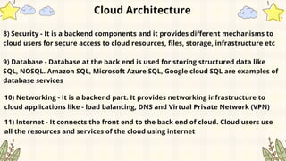 8) Security - It is a backend components and it provides different mechanisms to
cloud users for secure access to cloud resources, files, storage, infrastructure etc
Cloud Architecture
9) Database - Database at the back end is used for storing structured data like
SQL, NOSQL. Amazon SQL, Microsoft Azure SQL, Google cloud SQL are examples of
database services
10) Networking - It is a backend part. It provides networking infrastructure to
cloud applications like - load balancing, DNS and Virtual Private Network (VPN)
11) Internet - It connects the front end to the back end of cloud. Cloud users use
all the resources and services of the cloud using internet
 