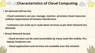 On-demand self-service
Characteristics of Cloud Computing
- Cloud customers can use, manage, monitor, provision cloud resources
without requirement of humans interference
- Customers can scale up or scale down services as per their demand (on-
demand)
Broad Network Access
- Cloud services can be used (accessible) by many tools like mobile, PCs,
laptop computers etc.
- Cloud applications and services are available over the network
 