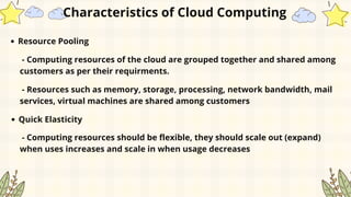 Resource Pooling
Characteristics of Cloud Computing
- Computing resources of the cloud are grouped together and shared among
customers as per their requirments.
- Resources such as memory, storage, processing, network bandwidth, mail
services, virtual machines are shared among customers
Quick Elasticity
- Computing resources should be flexible, they should scale out (expand)
when uses increases and scale in when usage decreases
 