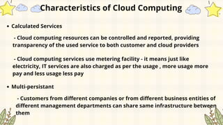 Calculated Services
Characteristics of Cloud Computing
- Cloud computing resources can be controlled and reported, providing
transparency of the used service to both customer and cloud providers
- Cloud computing services use metering facility - it means just like
electricity, IT services are also charged as per the usage , more usage more
pay and less usage less pay
Multi-persistant
- Customers from different companies or from different business entities of
different management departments can share same infrastructure between
them
 