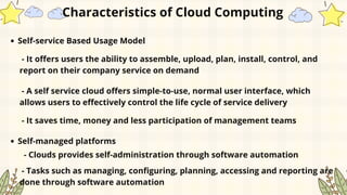 Self-service Based Usage Model
Characteristics of Cloud Computing
- It offers users the ability to assemble, upload, plan, install, control, and
report on their company service on demand
- A self service cloud offers simple-to-use, normal user interface, which
allows users to effectively control the life cycle of service delivery
- It saves time, money and less participation of management teams
Self-managed platforms
- Clouds provides self-administration through software automation
- Tasks such as managing, configuring, planning, accessing and reporting are
done through software automation
 