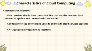 Standardized Interfaces
Characteristics of Cloud Computing
- Cloud services should have consistent APIs that decides how two data
sources or applications can work with each other
- A consist interface allows cloud users to connect to cloud services together
- API - Application Programming Interface
 