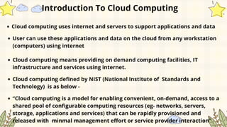 Introduction To Cloud Computing
Cloud computing uses internet and servers to support applications and data
User can use these applications and data on the cloud from any workstation
(computers) using internet
Cloud computing means providing on demand computing facilities, IT
infrastructure and services using internet.
Cloud computing defined by NIST (National Institute of Standards and
Technology) is as below -
“Cloud computing is a model for enabling convenient, on-demand, access to a
shared pool of configurable computing resources (eg- networks, servers,
storage, applications and services) that can be rapidly provisioned and
released with minmal management effort or service provider interaction”
 